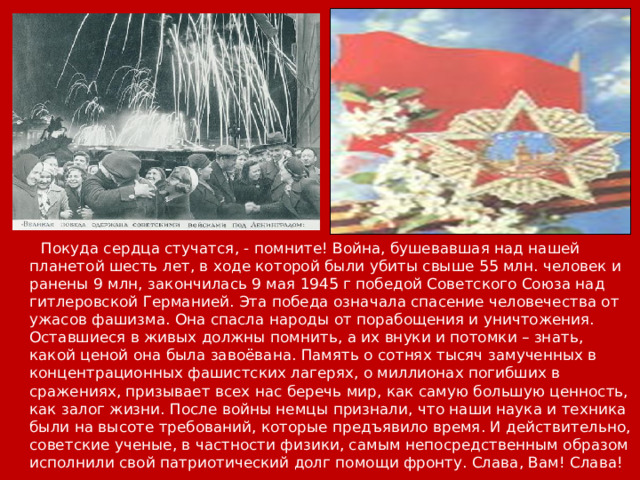 Покуда сердца стучатся, - помните! Война, бушевавшая над нашей планетой шесть лет, в ходе которой были убиты свыше 55 млн. человек и ранены 9 млн, закончилась 9 мая 1945 г победой Советского Союза над гитлеровской Германией. Эта победа означала спасение человечества от ужасов фашизма. Она спасла народы от порабощения и уничтожения. Оставшиеся в живых должны помнить, а их внуки и потомки – знать, какой ценой она была завоёвана. Память о сотнях тысяч замученных в концентрационных фашистских лагерях, о миллионах погибших в сражениях, призывает всех нас беречь мир, как самую большую ценность, как залог жизни. После войны немцы признали, что наши наука и техника были на высоте требований, которые предъявило время. И действительно, советские ученые, в частности физики, самым непосредственным образом исполнили свой патриотический долг помощи фронту. Слава, Вам! Слава!