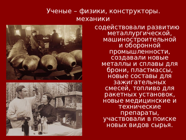 Ученые – физики, конструкторы. механики содействовали развитию металлургической, машиностроительной и оборонной промышленности, создавали новые металлы и сплавы для брони, пластмассы, новые составы для зажигательных смесей, топливо для ракетных установок, новые медицинские и технические препараты, участвовали в поиске новых видов сырья.