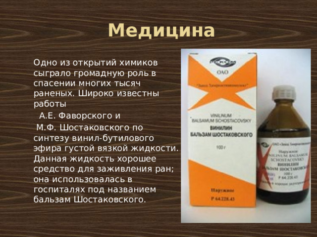 Медицина Одно из открытий химиков сыграло громадную роль в спасении многих тысяч раненых. Широко известны работы А.Е. Фаворского и М.Ф. Шостаковского по синтезу винил-бутилового эфира густой вязкой жидкости. Данная жидкость хорошее средство для заживления ран; она использовалась в госпиталях под названием бальзам Шостаковского.