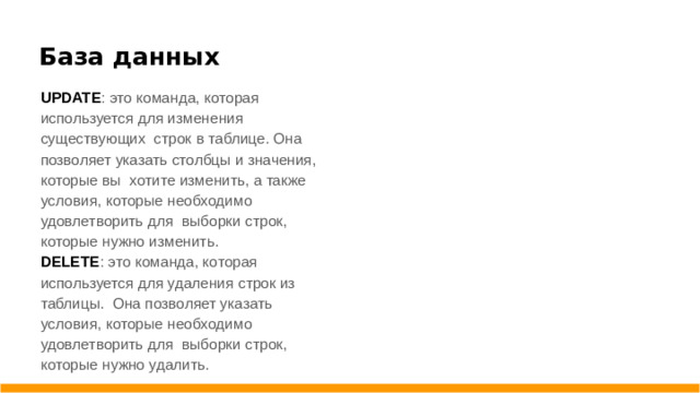 База данных UPDATE : это команда, которая используется для изменения существующих строк в таблице. Она позволяет указать столбцы и значения, которые вы хотите изменить, а также условия, которые необходимо удовлетворить для выборки строк, которые нужно изменить. DELETE : это команда, которая используется для удаления строк из таблицы. Она позволяет указать условия, которые необходимо удовлетворить для выборки строк, которые нужно удалить.
