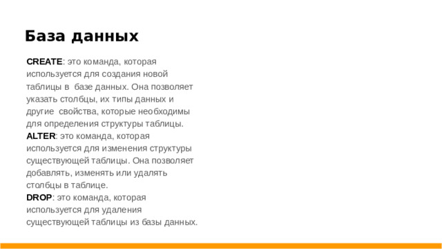 База данных CREATE : это команда, которая используется для создания новой таблицы в базе данных. Она позволяет указать столбцы, их типы данных и другие свойства, которые необходимы для определения структуры таблицы. ALTER : это команда, которая используется для изменения структуры существующей таблицы. Она позволяет добавлять, изменять или удалять столбцы в таблице. DROP : это команда, которая используется для удаления существующей таблицы из базы данных.