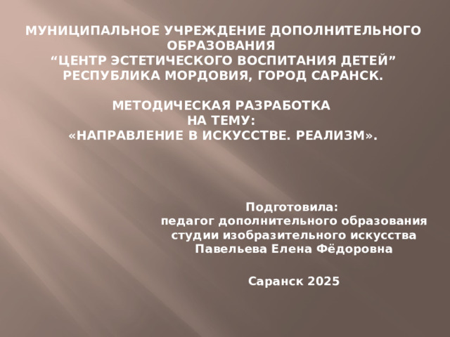 Муниципальное учреждение дополнительного образования “Центр эстетического воспитания детей” Республика Мордовия, город Саранск. Методическая разработка на тему: «НАПРАВЛЕНИЕ В ИСКУССТВЕ. Реализм». Подготовила: педагог дополнительного образования студии изобразительного искусства Павельева Елена Фёдоровна Саранск 2025