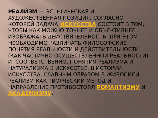 Реали́зм — эстетическая и художественная позиция, согласно которой задача искусства состоит в том, чтобы как можно точнее и объективнее изображать действительность. При этом необходимо различать философские понятия реальности и действительности (как частично осуществлённой реальности) и, соответственно, понятия реализма и натурализма в искусстве. В истории искусства, главным образом в живописи, реализм как творческий метод и направление противостоял романтизму и академизму . 