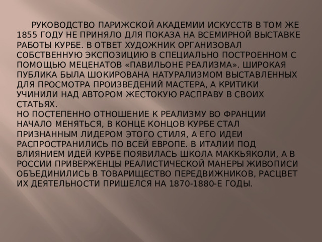 Руководство Парижской академии искусств в том же 1855 году не приняло для показа на всемирной выставке работы Курбе. В ответ художник организовал собственную экспозицию в специально построенном с помощью меценатов «Павильоне реализма». Широкая публика была шокирована натурализмом выставленных для просмотра произведений мастера, а критики учинили над автором жестокую расправу в своих статьях. Но постепенно отношение к реализму во Франции начало меняться, в конце концов Курбе стал признанным лидером этого стиля, а его идеи распространились по всей Европе. В Италии под влиянием идей Курбе появилась Школа Маккьяколи, а в России приверженцы реалистической манеры живописи объединились в Товарищество передвижников, расцвет их деятельности пришелся на 1870-1880-е годы.
