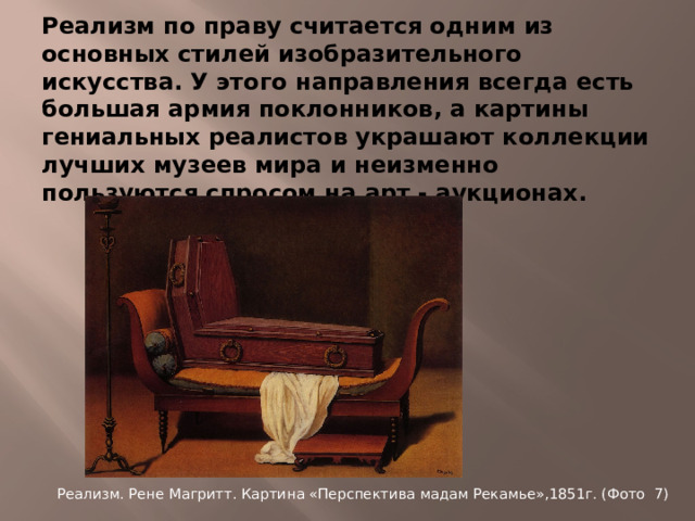 Реализм по праву считается одним из основных стилей изобразительного искусства. У этого направления всегда есть большая армия поклонников, а картины гениальных реалистов украшают коллекции лучших музеев мира и неизменно пользуются спросом на арт - аукционах. Реализм. Рене Магритт. Картина «Перспектива мадам Рекамье»,1851г. (Фото 7)