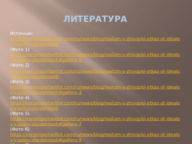 Литература Источник: https://veryimportantlot.com/ru/news/blog/realizm-v-zhivopisi-otkaz-ot-idealov-v-polzu-obydennosti (Фото 1) https://veryimportantlot.com/ru/news/blog/realizm-v-zhivopisi-otkaz-ot-idealov-v-polzu-obydennosti#gallery-1 (Фото 2) https://veryimportantlot.com/ru/news/blog/realizm-v-zhivopisi-otkaz-ot-idealov-v-polzu-obydennosti (Фото 3) https://veryimportantlot.com/ru/news/blog/realizm-v-zhivopisi-otkaz-ot-idealov-v-polzu-obydennosti#gallery-3 (Фото 4) https://veryimportantlot.com/ru/news/blog/realizm-v-zhivopisi-otkaz-ot-idealov-v-polzu-obydennosti (Фото 5) https://veryimportantlot.com/ru/news/blog/realizm-v-zhivopisi-otkaz-ot-idealov-v-polzu-obydennosti#gallery-7 (Фото 6) https://veryimportantlot.com/ru/news/blog/realizm-v-zhivopisi-otkaz-ot-idealov-v-polzu-obydennosti#gallery-9 (Фото 7) https://veryimportantlot.com/ru/news/blog/realizm-v-zhivopisi-otkaz-ot-idealov-v-polzu-obydennosti#gallery-12