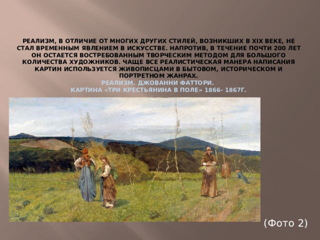 Реализм, в отличие от многих других стилей, возникших в XIX веке, не стал временным явлением в искусстве. Напротив, в течение почти 200 лет он остается востребованным творческим методом для большого количества художников. Чаще все реалистическая манера написания картин используется живописцами в бытовом, историческом и портретном жанрах. Реализм. Джованни Фаттори. Картина «Три крестьянина в поле» 1866- 1867г. (Фото 2)