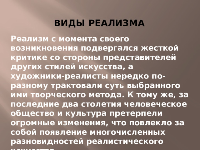 Виды реализма Реализм с момента своего возникновения подвергался жесткой критике со стороны представителей других стилей искусства, а художники-реалисты нередко по-разному трактовали суть выбранного ими творческого метода. К тому же, за последние два столетия человеческое общество и культура претерпели огромные изменения, что повлекло за собой появление многочисленных разновидностей реалистического искусства.