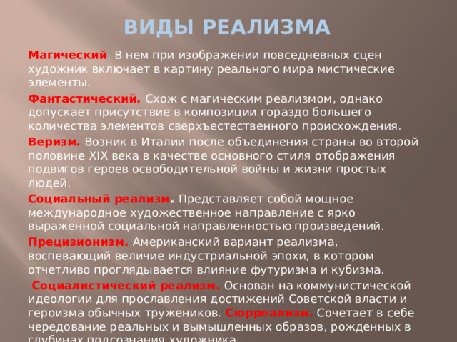 виды реализма Магический . В нем при изображении повседневных сцен художник включает в картину реального мира мистические элементы. Фантастический. Схож с магическим реализмом, однако допускает присутствие в композиции гораздо большего количества элементов сверхъестественного происхождения. Веризм. Возник в Италии после объединения страны во второй половине XIX века в качестве основного стиля отображения подвигов героев освободительной войны и жизни простых людей. Социальный реализм . Представляет собой мощное международное художественное направление с ярко выраженной социальной направленностью произведений. Прецизионизм. Американский вариант реализма, воспевающий величие индустриальной эпохи, в котором отчетливо проглядывается влияние футуризма и кубизма. Социалистический реализм. Основан на коммунистической идеологии для прославления достижений Советской власти и героизма обычных тружеников. Сюрреализм. Сочетает в себе чередование реальных и вымышленных образов, рожденных в глубинах подсознания художника.