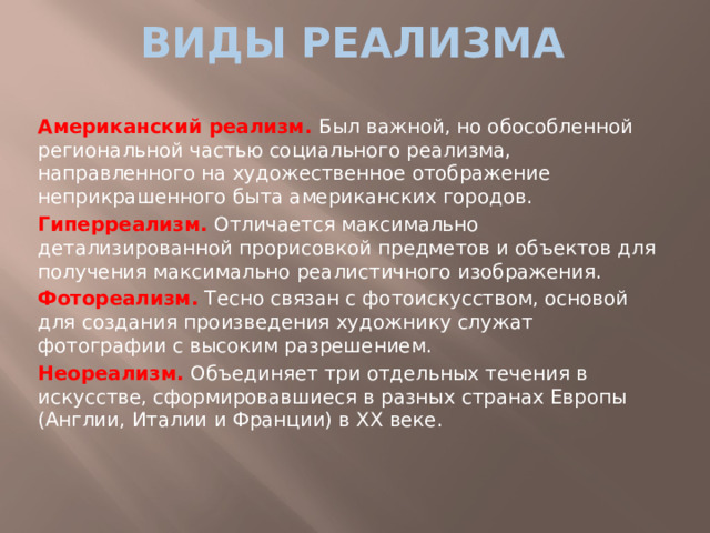 виды реализма Американский реализм. Был важной, но обособленной региональной частью социального реализма, направленного на художественное отображение неприкрашенного быта американских городов. Гиперреализм. Отличается максимально детализированной прорисовкой предметов и объектов для получения максимально реалистичного изображения. Фотореализм. Тесно связан с фотоискусством, основой для создания произведения художнику служат фотографии с высоким разрешением. Неореализм. Объединяет три отдельных течения в искусстве, сформировавшиеся в разных странах Европы (Англии, Италии и Франции) в ХХ веке.
