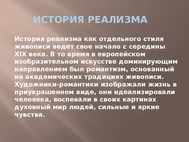 История реализма История реализма как отдельного стиля живописи ведет свое начало с середины XIX века. В то время в европейском изобразительном искусстве доминирующим направлением был романтизм, основанный на академических традициях живописи. Художники-романтики изображали жизнь в приукрашенном виде, они идеализировали человека, воспевали в своих картинах духовный мир людей, сильные и яркие чувства.