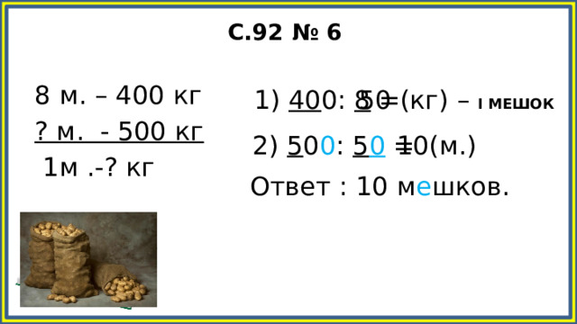 С.92 № 6 8 м. – 400 кг ? м. - 500 кг 1м .-? кг 1) 40 0: 8 = 50 (кг) – I МЕШОК 2) 5 0 0 : 5 0 = 10(м.) Ответ : 10 м е шков.