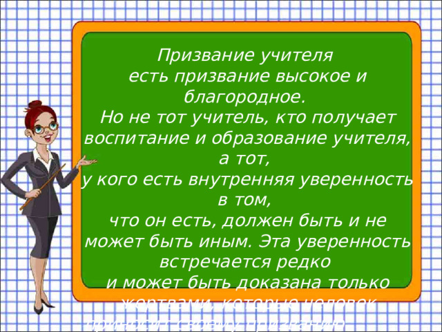 Призвание учителя есть призвание высокое и благородное. Но не тот учитель, кто получает воспитание и образование учителя, а тот, у кого есть внутренняя уверенность в том, что он есть, должен быть и не может быть иным. Эта уверенность встречается редко и может быть доказана только жертвами, которые человек приносит своему призванию. Л.Н.Толстой