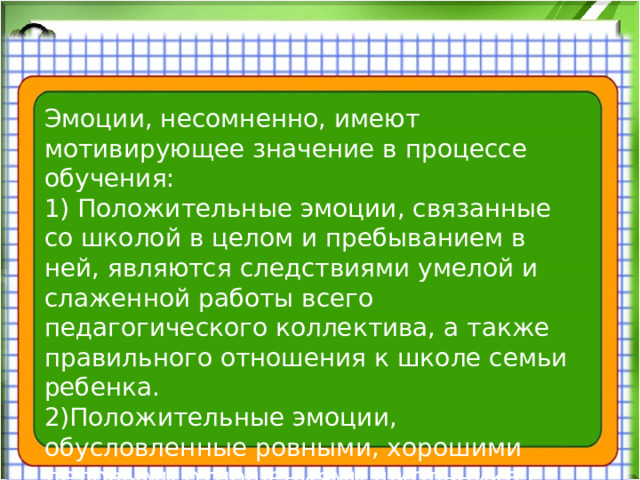 Эмоции, несомненно, имеют мотивирующее значение в процессе обучения: 1) Положительные эмоции, связанные со школой в целом и пребыванием в ней, являются следствиями умелой и слаженной работы всего педагогического коллектива, а также правильного отношения к школе семьи ребенка. 2)Положительные эмоции, обусловленные ровными, хорошими деловыми отношениями школьника с учителями и товарищами, отсутствием конфликтов с ними, участием в жизни классного и школьного коллектива.