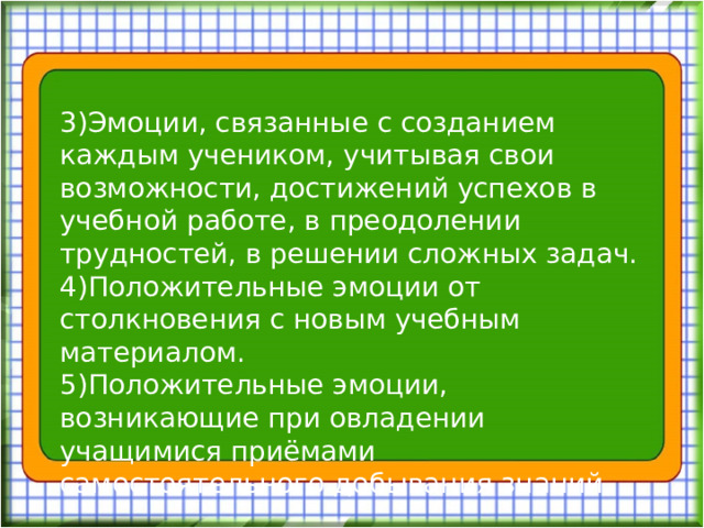 3)Эмоции, связанные с созданием каждым учеником, учитывая свои возможности, достижений успехов в учебной работе, в преодолении трудностей, в решении сложных задач. 4)Положительные эмоции от столкновения с новым учебным материалом. 5)Положительные эмоции, возникающие при овладении учащимися приёмами самостоятельного добывания знаний.