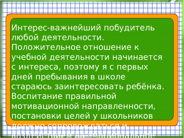 Интерес-важнейший побудитель любой деятельности. Положительное отношение к учебной деятельности начинается с интереса, поэтому я с первых дней пребывания в школе стараюсь заинтересовать ребёнка. Воспитание правильной мотивационной направленности, постановки целей у школьников должно сопровождаться и воздействием на эмоциональное отношение школьников к учению.