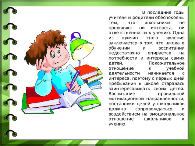 В последние годы учителя и родители обеспокоены тем, что школьники не проявляют ни интереса, ни ответственности к учению. Одна из причин этого явления заключается в том, что школа в обучении и воспитании недостаточно опирается на потребности и интересы самих детей. Положительное отношение к учебной деятельности начинается с интереса, поэтому с первых дней пребывания в школе старалась заинтересовывать своих детей. Воспитание правильной мотивационной направленности, постановки целей у школьников должно сопровождаться и воздействием на эмоциональное отношение школьников к учению.