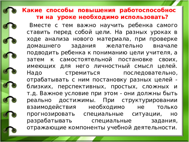 Какие способы повышения работоспособности на уроке необходимо использовать? Вместе с тем важно научить ребенка самого ставить перед собой цели. На разных уроках в ходе анализа нового материала, при проверке домашнего задания желательно вначале подводить ребенка к пониманию цели учителя, а затем к самостоятельной постановке своих, имеющих для него личностный смысл целей. Надо стремиться последовательно, отрабатывать с ним постановку разных целей - близких, перспективных, простых, сложных и т.д. Важное условие при этом - они должны быть реально достижимы. При структурировании взаимодействия необходимо не только прогнозировать специальные ситуации, но разрабатывать специальные задания, отражающие компоненты учебной деятельности.