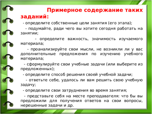 Примерное содержание таких заданий: - определите собственные цели занятия (его этапа); - подумайте, ради чего вы хотите сегодня работать на занятии; - определите важность, значимость изучаемого материала; - проанализируйте свои мысли, не возникли ли у вас дополнительные предложения по изучению учебного материала; - сформулируйте свои учебные задачи (или выберите из предложенных); - определите способ решения своей учебной задачи; - ответьте себе, удалось ли вам решить свою учебную задачу; - определите свои затруднения во время занятия; - представьте себя на месте преподавателя: что бы вы предложили для получения ответов на свои вопросы, нерешенные задачи и др.