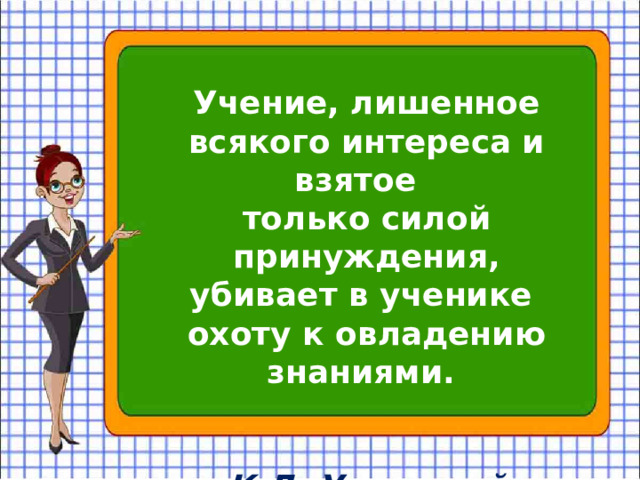 Учение, лишенное всякого интереса и взятое только силой принуждения, убивает в ученике охоту к овладению знаниями. К.Д. Ушинский