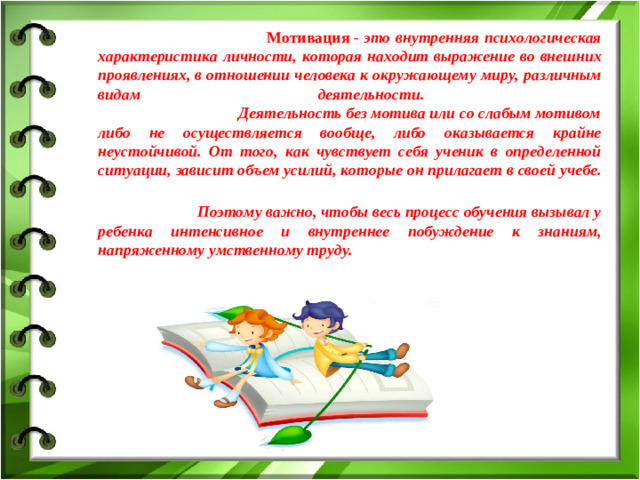 Мотивация - это внутренняя психологическая характеристика личности, которая находит выражение во внешних проявлениях, в отношении человека к окружающему миру, различным видам деятельности. Деятельность без мотива или со слабым мотивом либо не осуществляется вообще, либо оказывается крайне неустойчивой. От того, как чувствует себя ученик в определенной ситуации, зависит объем усилий, которые он прилагает в своей учебе. Поэтому важно, чтобы весь процесс обучения вызывал у ребенка интенсивное и внутреннее побуждение к знаниям, напряженному умственному труду.