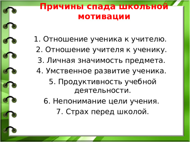 Причины спада школьной мотивации 1. Отношение ученика к учителю. 2. Отношение учителя к ученику. 3. Личная значимость предмета. 4. Умственное развитие ученика. 5. Продуктивность учебной деятельности. 6. Непонимание цели учения. 7. Страх перед школой.