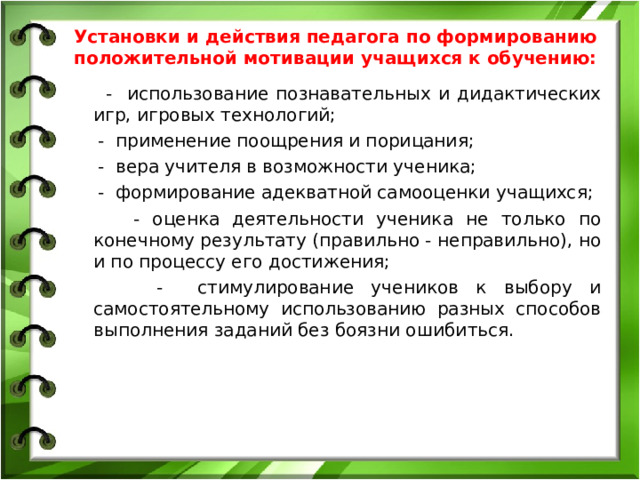 Установки и действия педагога по формированию положительной мотивации учащихся к обучению: - использование познавательных и дидактических игр, игровых технологий; - применение поощрения и порицания; - вера учителя в возможности ученика; - формирование адекватной самооценки учащихся; - оценка деятельности ученика не только по конечному результату (правильно - неправильно), но и по процессу его достижения; - стимулирование учеников к выбору и самостоятельному использованию разных способов выполнения заданий без боязни ошибиться.