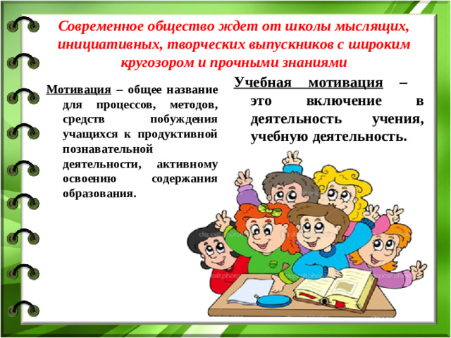 Современное общество ждет от школы мыслящих, инициативных, творческих выпускников с широким кругозором и прочными знаниями Учебная мотивация – это включение в деятельность учения, учебную деятельность. Мотивация – общее название для процессов, методов, средств побуждения учащихся к продуктивной познавательной деятельности, активному освоению содержания образования.