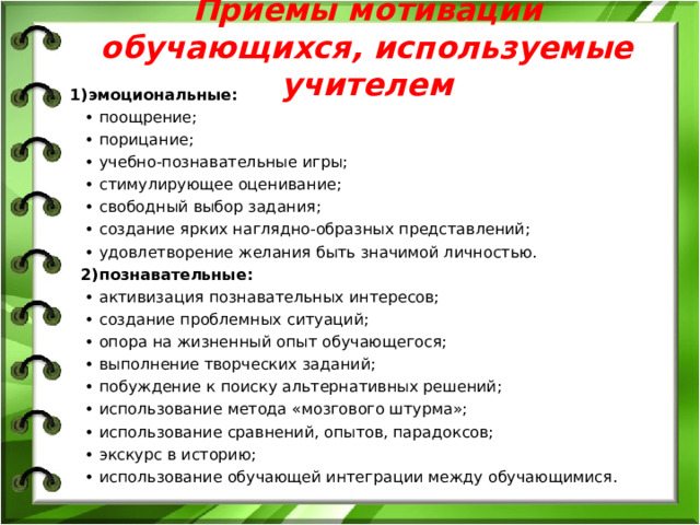 Приемы мотивации обучающихся, используемые учителем 1)эмоциональные: • поощрение; • порицание; • учебно-познавательные игры; • стимулирующее оценивание; • свободный выбор задания; • создание ярких наглядно-образных представлений; • удовлетворение желания быть значимой личностью. 2)познавательные: • активизация познавательных интересов; • создание проблемных ситуаций; • опора на жизненный опыт обучающегося; • выполнение творческих заданий; • побуждение к поиску альтернативных решений; • использование метода «мозгового штурма»; • использование сравнений, опытов, парадоксов; • экскурс в историю; • использование обучающей интеграции между обучающимися.