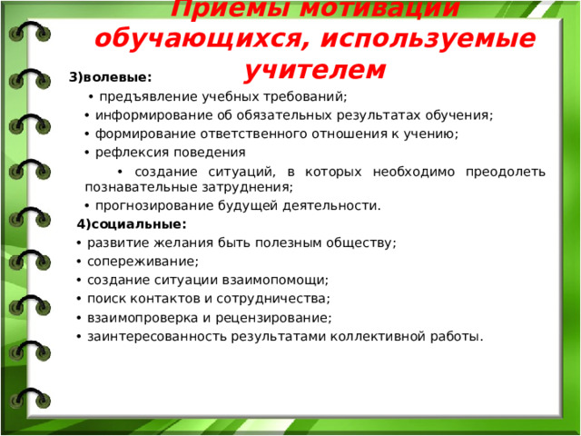 Приемы мотивации обучающихся, используемые учителем 3)волевые: • предъявление учебных требований; • информирование об обязательных результатах обучения; • формирование ответственного отношения к учению; • рефлексия поведения • создание ситуаций, в которых необходимо преодолеть познавательные затруднения; • прогнозирование будущей деятельности. 4)социальные: • развитие желания быть полезным обществу; • сопереживание; • создание ситуации взаимопомощи; • поиск контактов и сотрудничества; • взаимопроверка и рецензирование; • заинтересованность результатами коллективной работы.