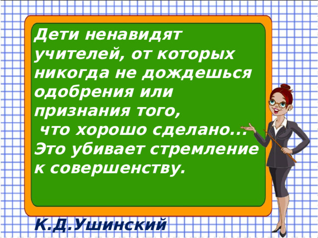 Дети ненавидят учителей, от которых никогда не дождешься одобрения или признания того, что хорошо сделано... Это убивает стремление к совершенству. К.Д.Ушинский 