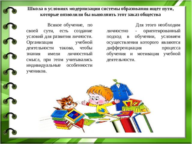 Школа в условиях модернизации системы образования ищет пути, которые позволили бы выполнить этот заказ общества Всякое обучение, по своей сути, есть создание условий для развития личности. Организация учебной деятельности такова, чтобы знания имели личностный смысл, при этом учитывались индивидуальные особенности учеников. Для этого необходим личностно - ориентированный подход в обучении, условием осуществления которого являются дифференциация процесса обучения и мотивация учебной деятельности.