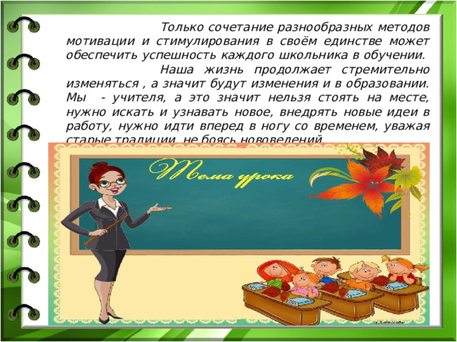 Только сочетание разнообразных методов мотивации и стимулирования в своём единстве может обеспечить успешность каждого школьника в обучении. Наша жизнь продолжает стремительно изменяться , а значит будут изменения и в образовании. Мы - учителя, а это значит нельзя стоять на месте, нужно искать и узнавать новое, внедрять новые идеи в работу, нужно идти вперед в ногу со временем, уважая старые традиции, не боясь нововедений.