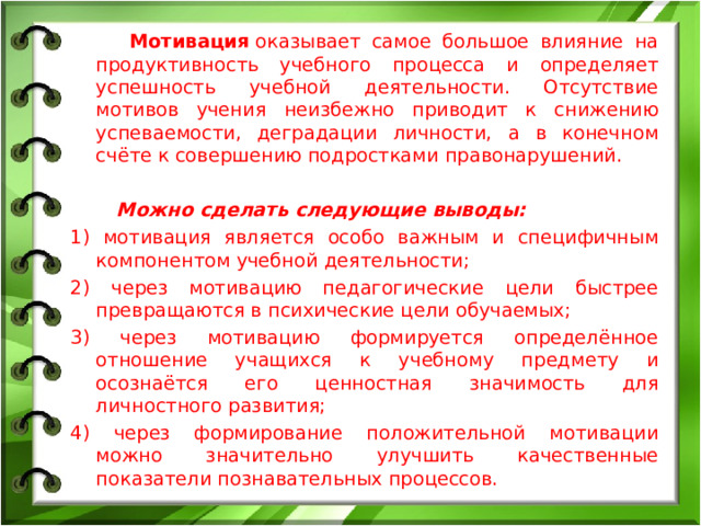 Мотивация оказывает самое большое влияние на продуктивность учебного процесса и определяет успешность учебной деятельности. Отсутствие мотивов учения неизбежно приводит к снижению успеваемости, деградации личности, а в конечном счёте к совершению подростками правонарушений. Можно сделать следующие выводы: 1) мотивация является особо важным и специфичным компонентом учебной деятельности; 2) через мотивацию педагогические цели быстрее превращаются в психические цели обучаемых; 3) через мотивацию формируется определённое отношение учащихся к учебному предмету и осознаётся его ценностная значимость для личностного развития; 4) через формирование положительной мотивации можно значительно улучшить качественные показатели познавательных процессов.