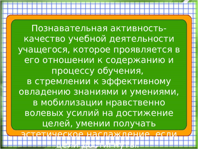 Познавательная активность- качество учебной деятельности учащегося, которое проявляется в его отношении к содержанию и процессу обучения, в стремлении к эффективному овладению знаниями и умениями, в мобилизации нравственно волевых усилий на достижение целей, умении получать эстетическое наслаждение, если цели достигнуты.