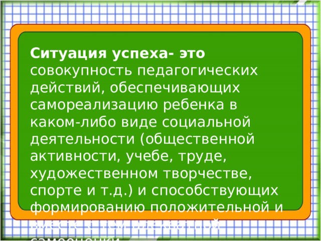 Ситуация успеха- это совокупность педагогических действий, обеспечивающих самореализацию ребенка в каком-либо виде социальной деятельности (общественной активности, учебе, труде, художественном творчестве, спорте и т.д.) и способствующих формированию положительной и вместе с тем адекватной самооценки.