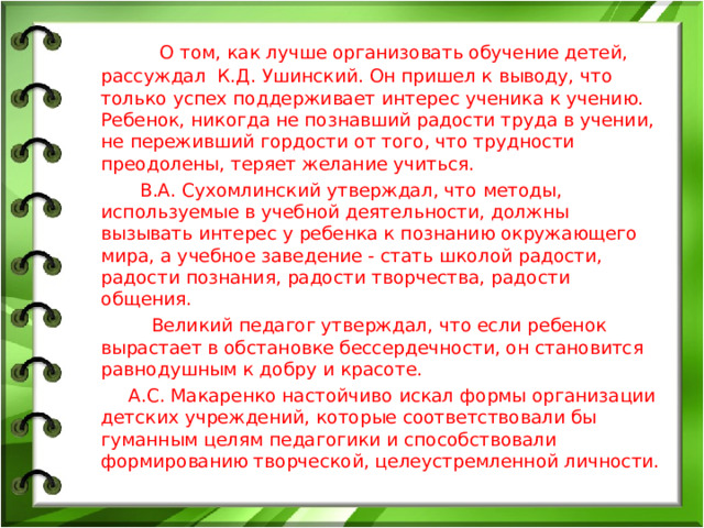 О том, как лучше организовать обучение детей, рассуждал К.Д. Ушинский. Он пришел к выводу, что только успех поддерживает интерес ученика к учению. Ребенок, никогда не познавший радости труда в учении, не переживший гордости от того, что трудности преодолены, теряет желание учиться. В.А. Сухомлинский утверждал, что методы, используемые в учебной деятельности, должны вызывать интерес у ребенка к познанию окружающего мира, а учебное заведение - стать школой радости, радости познания, радости творчества, радости общения. Великий педагог утверждал, что если ребенок вырастает в обстановке бессердечности, он становится равнодушным к добру и красоте. А.С. Макаренко настойчиво искал формы организации детских учреждений, которые соответствовали бы гуманным целям педагогики и способствовали формированию творческой, целеустремленной личности.