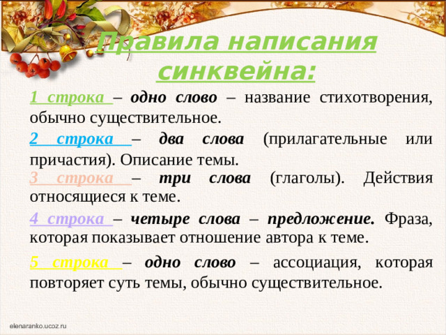 Правила написания синквейна: 1 строка – одно слово – название стихотворения, обычно существительное. 2 строка – два слова (прилагательные или причастия). Описание темы. 3 строка – три слова (глаголы). Действия относящиеся к теме. 4 строка – четыре слова – предложение. Фраза, которая показывает отношение автора к теме. 5 строка – одно слово – ассоциация, которая повторяет суть темы, обычно существительное.