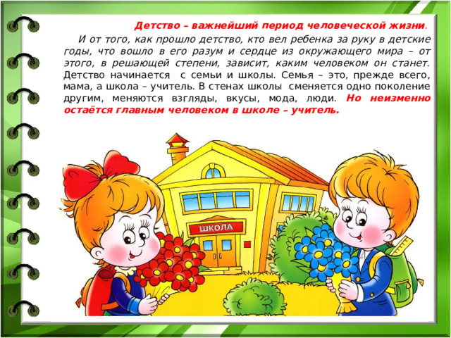Детство – важнейший период человеческой жизни . И от того, как прошло детство, кто вел ребенка за руку в детские годы, что вошло в его разум и сердце из окружающего мира – от этого, в решающей степени, зависит, каким человеком он станет. Детство начинается с семьи и школы. Семья – это, прежде всего, мама, а школа – учитель. В стенах школы сменяется одно поколение другим, меняются взгляды, вкусы, мода, люди. Но неизменно остаётся главным человеком в школе – учитель.