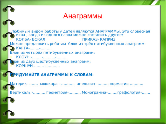 Анаграммы Любимым видом работы у детей являются АНАГРАММЫ. Это словесная игра , когда из одного слова можно составить другое: КОЛБА- БОКАЛ ПРИКАЗ- КАПРИЗ Можно предложить ребятам блок из трёх пятибуквенных анаграмм: КАРТА-……..-……… Блок из четырёх пятибуквенных анаграмм: КЛОУН -……..-……….-……… Блок из двух шестибуквенных анаграмм: КОРШУН-…….. -……….. ПРИДУМАЙТЕ АНАГРАММЫ К СЛОВАМ: Материк- ……, мошкара - ……….. апельсин -……… норматив-……….. Вертикаль -………. Геометрия-………. Монограмма-……..графология-…….