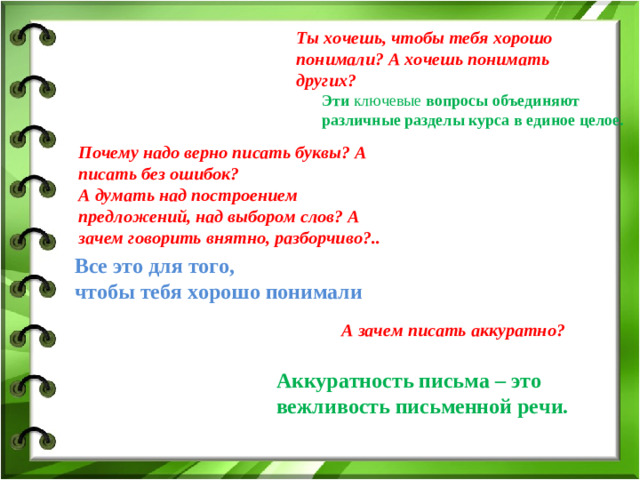 Ты хочешь, чтобы тебя хорошо понимали? А хочешь понимать других? Эти ключевые вопросы объединяют различные разделы курса в единое целое. Почему надо верно писать буквы? А писать без ошибок? А думать над построением предложений, над выбором слов? А зачем говорить внятно, разборчиво?.. Все это для того, чтобы тебя хорошо понимали А зачем писать аккуратно? Аккуратность письма – это вежливость письменной речи.