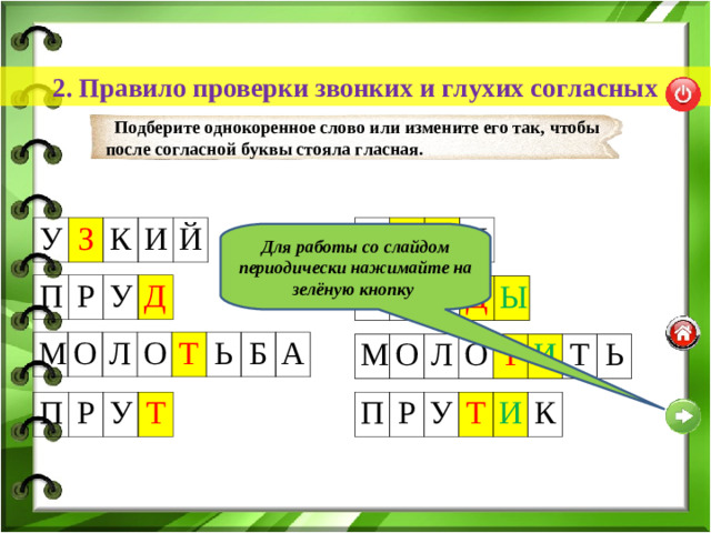 2. Правило проверки звонких и глухих согласных Подберите однокоренное слово или измените его так, чтобы после согласной буквы стояла гласная. У З У З О К К И Й Для работы со слайдом периодически нажимайте на зелёную кнопку П Р У Д П Р У Д Ы М О Л О Т Ь Б А М О Л О Т И Т Ь П Р У П Т Р У Т И К