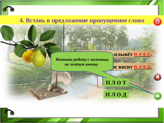 4. Вставь в предложение пропущенное слово п л о т Вниз по речке плывёт ______. Начните работу с нажатия на зелёную кнопку п л о д В саду на груше висит ______. П Л О Т П Л О Т П Л О Д П Л О Д