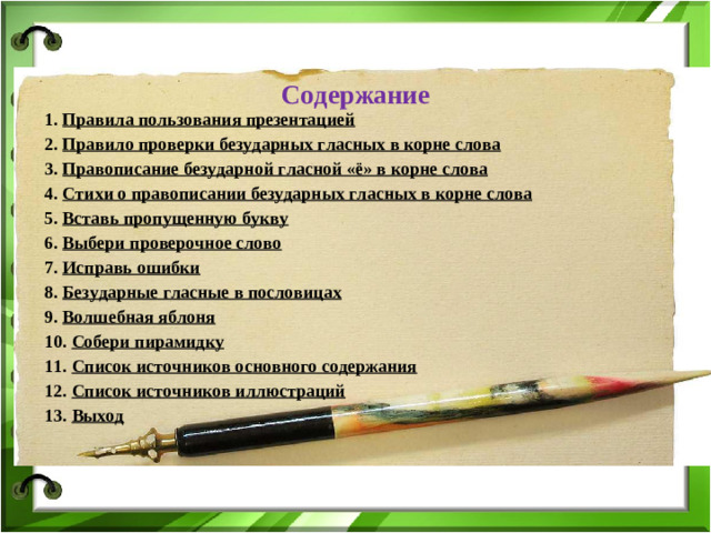 Содержание 1. Правила пользования презентацией 2. Правило проверки безударных гласных в корне слова 3. Правописание безударной гласной «ё» в корне слова 4. Стихи о правописании безударных гласных в корне слова 5. Вставь пропущенную букву 6. Выбери проверочное слово 7. Исправь ошибки 8. Безударные гласные в пословицах 9. Волшебная яблоня 10. Собери пирамидку 11. Список источников основного содержания 12. Список источников иллюстраций 13. Выход