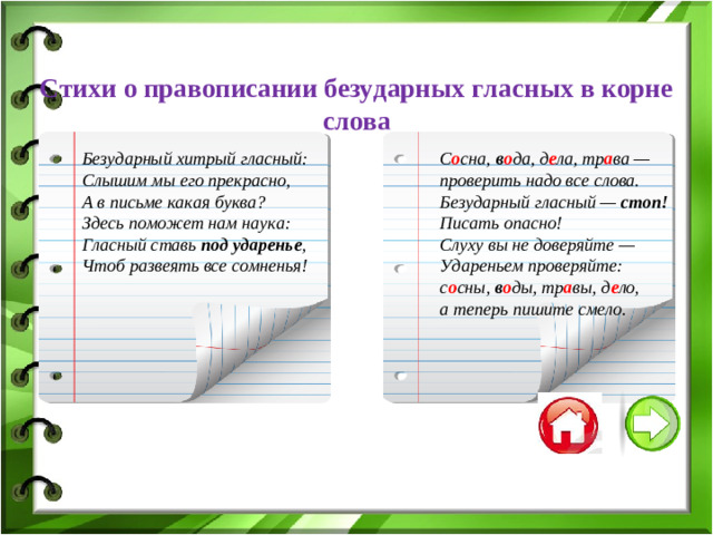 Стихи о правописании безударных гласных в корне слова С о сна, в о да, д е ла, тр а ва — проверить надо все слова. Безударный гласный — стоп! Писать опасно! Слуху вы не доверяйте — Удареньем проверяйте: с о сны, в о ды, тр а вы, д е ло, а теперь пишите смело. Безударный хитрый гласный: Слышим мы его прекрасно, А в письме какая буква? Здесь поможет нам наука: Гласный ставь под ударенье , Чтоб развеять все сомненья!