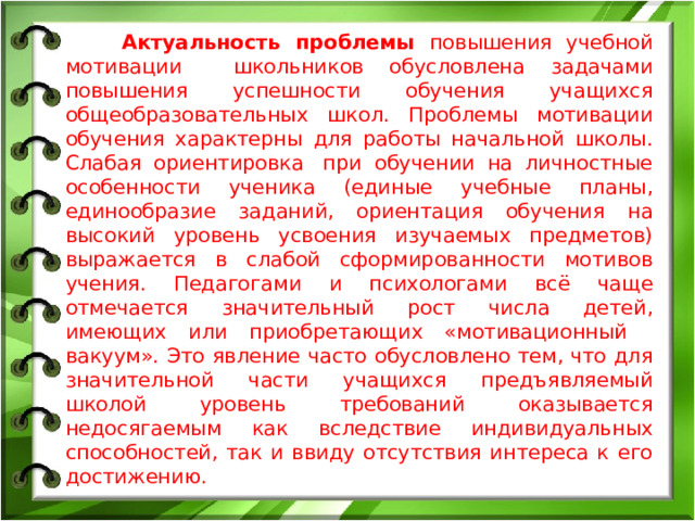 Актуальность проблемы повышения учебной мотивации школьников обусловлена задачами повышения успешности обучения учащихся общеобразовательных школ. Проблемы мотивации обучения характерны для работы начальной школы. Слабая ориентировка при обучении на личностные особенности ученика (единые учебные планы, единообразие заданий, ориентация обучения на высокий уровень усвоения изучаемых предметов) выражается в слабой сформированности мотивов учения. Педагогами и психологами всё чаще отмечается значительный рост числа детей, имеющих или приобретающих «мотивационный вакуум». Это явление часто обусловлено тем, что для значительной части учащихся предъявляемый школой уровень требований оказывается недосягаемым как вследствие индивидуальных способностей, так и ввиду отсутствия интереса к его достижению.
