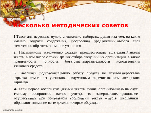 Несколько методических советов 1. Текст для пересказа нужно специально выбирать, думая над тем, на какие именно вопросы содержания, построения предложений, выбора слов желательно обратить внимание учащихся. 2. Письменному изложению должен предшествовать тщательный анализ текста, в том числе с точки зрения отбора сведений, их организации, а также правильности, точности, богатства, выразительности использования языковых средств. 3. Завершать подготовительную работу следует не устным пересказом отрывка кем-то из учеников, а вдумчивым перечитыванием авторского варианта. 4. Если первое восприятие детьми текста лучше организовывать на слух (такому восприятию важно учить), то завершающее правильнее осуществлять при зрительном восприятии текста – пусть школьники обращают внимание на те детали, которые обсуждали. 
