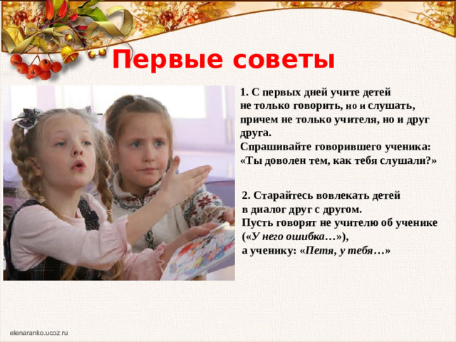 Первые советы 1. С первых дней учите детей не только говорить, но и слушать, причем не только учителя, но и друг друга. Спрашивайте говорившего ученика: «Ты доволен тем, как тебя слушали?» 2. Старайтесь вовлекать детей в диалог друг с другом. Пусть говорят не учителю об ученике (« У него ошибка …»), а ученику: « Петя, у тебя …»