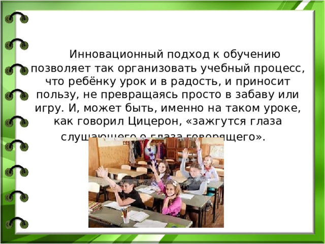 Инновационный подход к обучению позволяет так организовать учебный процесс, что ребёнку урок и в радость, и приносит пользу, не превращаясь просто в забаву или игру. И, может быть, именно на таком уроке, как говорил Цицерон, «зажгутся глаза слушающего о глаза говорящего».