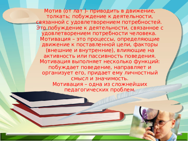 Мотив (от лат )- приводить в движение, толкать; побуждение к деятельности, связанной с удовлетворением потребностей. Это побуждение к деятельности, связанное с удовлетворением потребности человека. Мотивация – это процессы, определяющие движение к поставленной цели, факторы (внешние и внутренние), влияющие на активность или пассивность поведения. Мотивация выполняет несколько функций: побуждает поведение, направляет и организует его, придает ему личностный смысл и значимость. Мотивация – одна из сложнейших педагогических проблем.